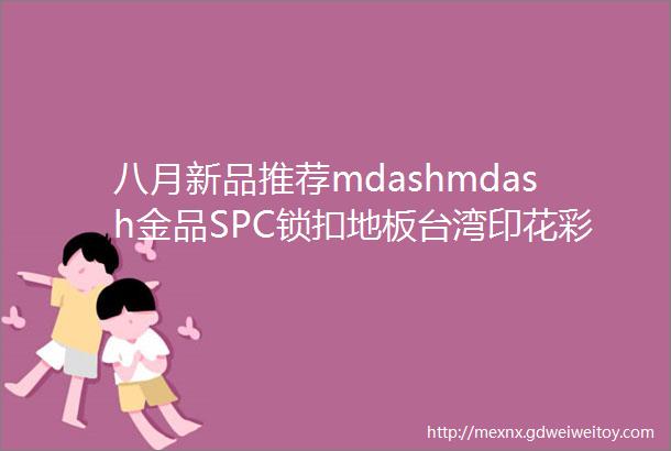 八月新品推荐mdashmdash金品SPC锁扣地板台湾印花彩膜加厚耐磨层V型倒角武汉北京长沙无锡备库