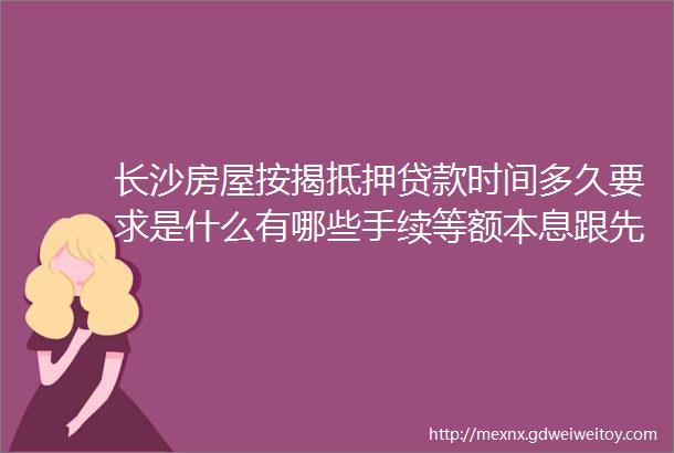 长沙房屋按揭抵押贷款时间多久要求是什么有哪些手续等额本息跟先息后本哪个划算长沙门面房能抵押贷款么具体条件都有哪些